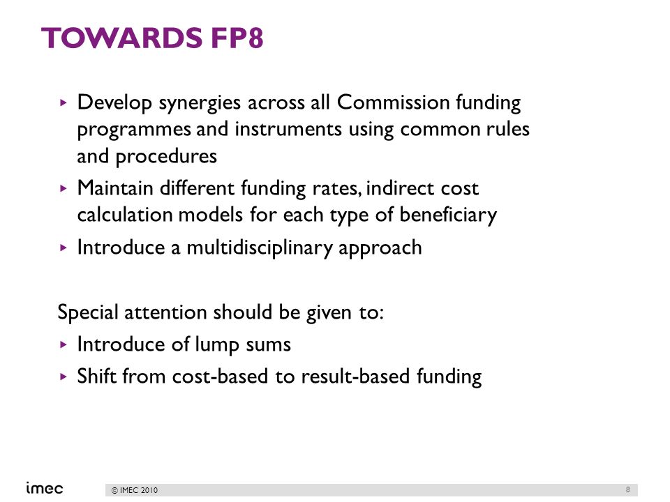 © IMEC 2010 TOWARDS FP8 Develop synergies across all Commission funding programmes and instruments using common rules and procedures Maintain different funding rates, indirect cost calculation models for each type of beneficiary Introduce a multidisciplinary approach Special attention should be given to: Introduce of lump sums Shift from cost-based to result-based funding 8