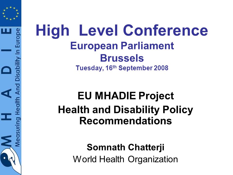High Level Conference European Parliament Brussels Tuesday, 16 th September 2008 EU MHADIE Project Health and Disability Policy Recommendations Somnath Chatterji World Health Organization
