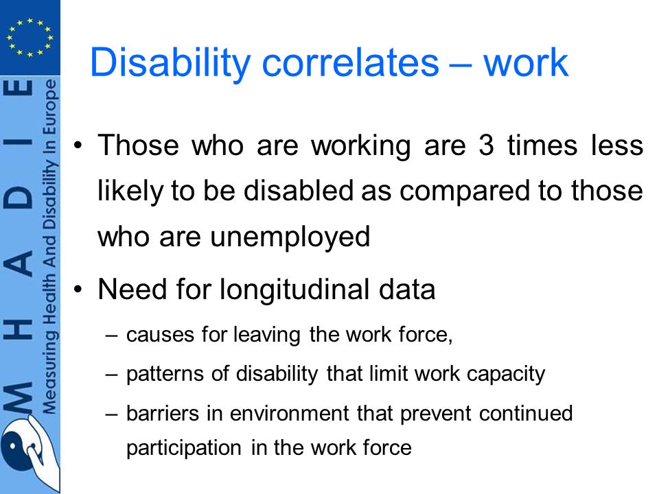 Disability correlates – work Those who are working are 3 times less likely to be disabled as compared to those who are unemployed Need for longitudinal data –causes for leaving the work force, –patterns of disability that limit work capacity –barriers in environment that prevent continued participation in the work force