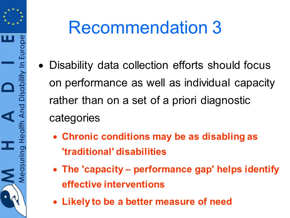 Recommendation 3 Disability data collection efforts should focus on performance as well as individual capacity rather than on a set of a priori diagnostic categories Chronic conditions may be as disabling as traditional disabilities The capacity – performance gap helps identify effective interventions Likely to be a better measure of need