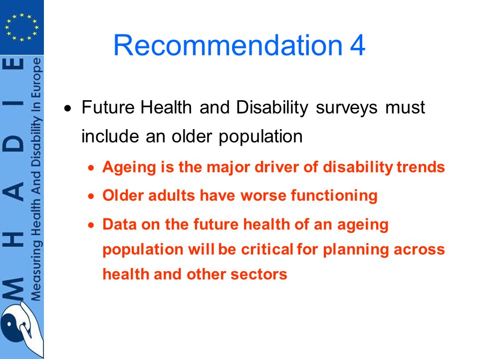 Recommendation 4 Future Health and Disability surveys must include an older population Ageing is the major driver of disability trends Older adults have worse functioning Data on the future health of an ageing population will be critical for planning across health and other sectors