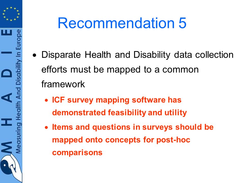 Recommendation 5 Disparate Health and Disability data collection efforts must be mapped to a common framework ICF survey mapping software has demonstrated feasibility and utility Items and questions in surveys should be mapped onto concepts for post-hoc comparisons