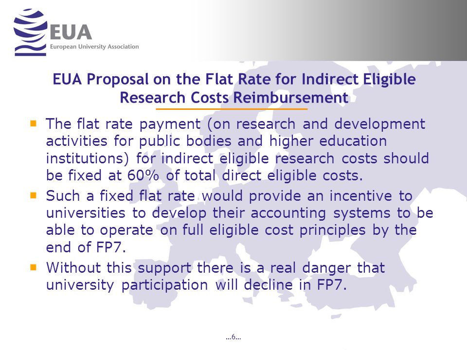 …6… EUA Proposal on the Flat Rate for Indirect Eligible Research Costs Reimbursement The flat rate payment (on research and development activities for public bodies and higher education institutions) for indirect eligible research costs should be fixed at 60% of total direct eligible costs.