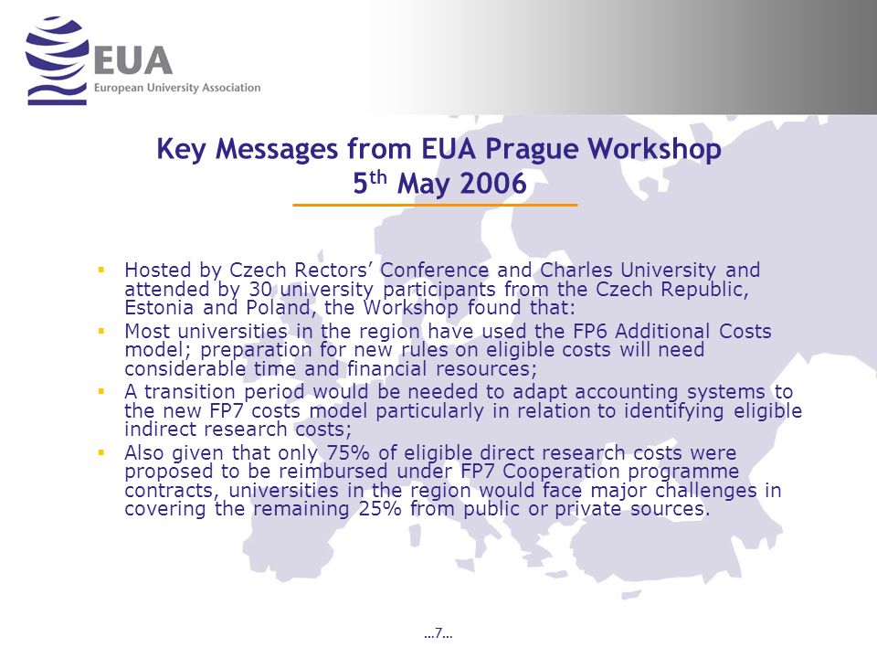 …7… Key Messages from EUA Prague Workshop 5 th May 2006 Hosted by Czech Rectors Conference and Charles University and attended by 30 university participants from the Czech Republic, Estonia and Poland, the Workshop found that: Most universities in the region have used the FP6 Additional Costs model; preparation for new rules on eligible costs will need considerable time and financial resources; A transition period would be needed to adapt accounting systems to the new FP7 costs model particularly in relation to identifying eligible indirect research costs; Also given that only 75% of eligible direct research costs were proposed to be reimbursed under FP7 Cooperation programme contracts, universities in the region would face major challenges in covering the remaining 25% from public or private sources.