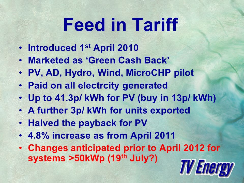 Feed in Tariff Introduced 1 st April 2010 Marketed as Green Cash Back PV, AD, Hydro, Wind, MicroCHP pilot Paid on all electrcity generated Up to 41.3p/ kWh for PV (buy in 13p/ kWh) A further 3p/ kWh for units exported Halved the payback for PV 4.8% increase as from April 2011 Changes anticipated prior to April 2012 for systems >50kWp (19 th July )