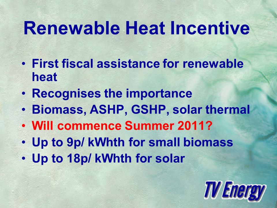 Renewable Heat Incentive First fiscal assistance for renewable heat Recognises the importance Biomass, ASHP, GSHP, solar thermal Will commence Summer 2011.