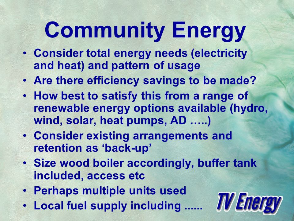 Community Energy Consider total energy needs (electricity and heat) and pattern of usage Are there efficiency savings to be made.