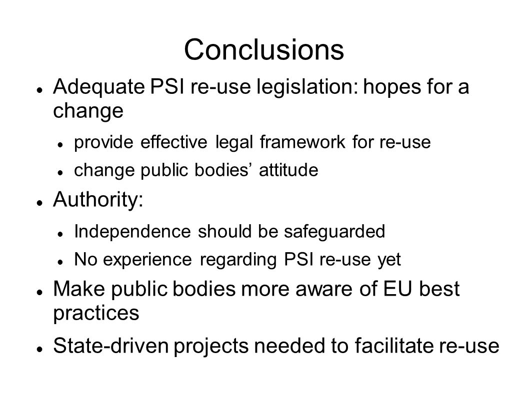Conclusions Adequate PSI re-use legislation: hopes for a change provide effective legal framework for re-use change public bodies attitude Authority: Independence should be safeguarded No experience regarding PSI re-use yet Make public bodies more aware of EU best practices State-driven projects needed to facilitate re-use
