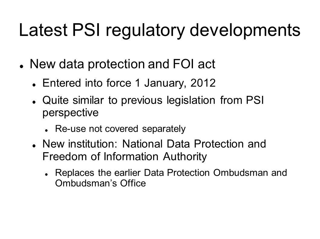 Latest PSI regulatory developments New data protection and FOI act Entered into force 1 January, 2012 Quite similar to previous legislation from PSI perspective Re-use not covered separately New institution: National Data Protection and Freedom of Information Authority Replaces the earlier Data Protection Ombudsman and Ombudsmans Office