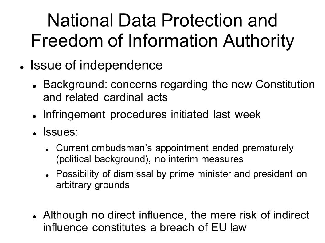 National Data Protection and Freedom of Information Authority Issue of independence Background: concerns regarding the new Constitution and related cardinal acts Infringement procedures initiated last week Issues: Current ombudsmans appointment ended prematurely (political background), no interim measures Possibility of dismissal by prime minister and president on arbitrary grounds Although no direct influence, the mere risk of indirect influence constitutes a breach of EU law
