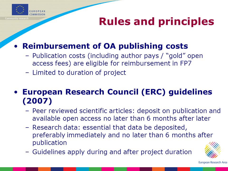 Rules and principles Reimbursement of OA publishing costs –Publication costs (including author pays / gold open access fees) are eligible for reimbursement in FP7 –Limited to duration of project European Research Council (ERC) guidelines (2007) –Peer reviewed scientific articles: deposit on publication and available open access no later than 6 months after later –Research data: essential that data be deposited, preferably immediately and no later than 6 months after publication –Guidelines apply during and after project duration
