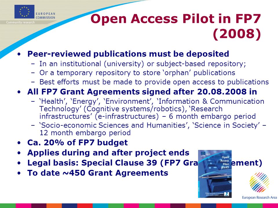 Open Access Pilot in FP7 (2008) Peer-reviewed publications must be deposited –In an institutional (university) or subject-based repository; –Or a temporary repository to store orphan publications –Best efforts must be made to provide open access to publications All FP7 Grant Agreements signed after in –Health, Energy, Environment, Information & Communication Technology (Cognitive systems/robotics), Research infrastructures (e-infrastructures) – 6 month embargo period –Socio-economic Sciences and Humanities, Science in Society – 12 month embargo period Ca.