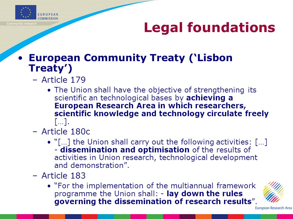 Legal foundations European Community Treaty (Lisbon Treaty) –Article 179 The Union shall have the objective of strengthening its scientific an technological bases by achieving a European Research Area in which researchers, scientific knowledge and technology circulate freely […].