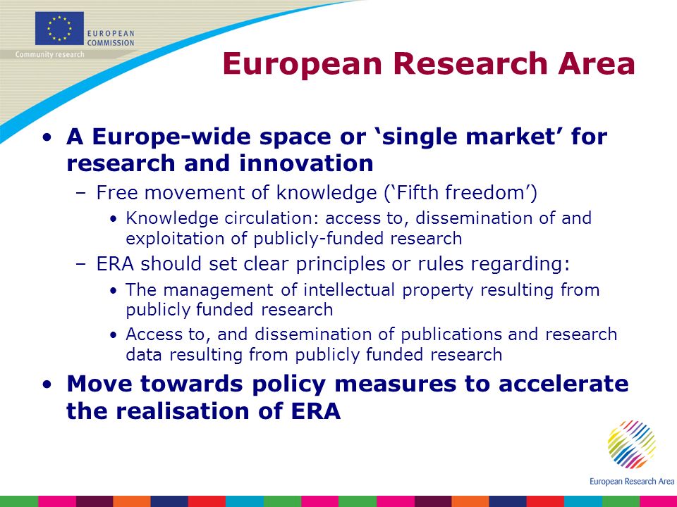 European Research Area A Europe-wide space or single market for research and innovation –Free movement of knowledge (Fifth freedom) Knowledge circulation: access to, dissemination of and exploitation of publicly-funded research –ERA should set clear principles or rules regarding: The management of intellectual property resulting from publicly funded research Access to, and dissemination of publications and research data resulting from publicly funded research Move towards policy measures to accelerate the realisation of ERA