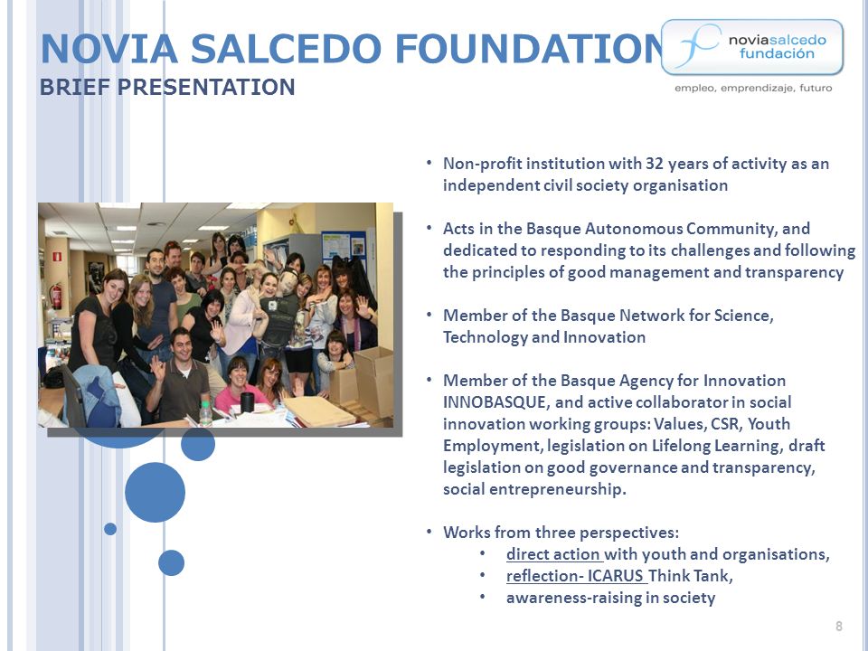 NOVIA SALCEDO FOUNDATION BRIEF PRESENTATION Non-profit institution with 32 years of activity as an independent civil society organisation Acts in the Basque Autonomous Community, and dedicated to responding to its challenges and following the principles of good management and transparency Member of the Basque Network for Science, Technology and Innovation Member of the Basque Agency for Innovation INNOBASQUE, and active collaborator in social innovation working groups: Values, CSR, Youth Employment, legislation on Lifelong Learning, draft legislation on good governance and transparency, social entrepreneurship.