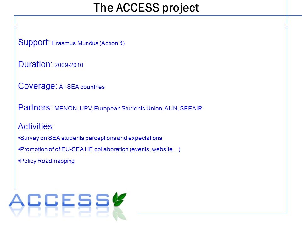 The ACCESS project Legal structure Support: Erasmus Mundus (Action 3) Duration: Coverage: All SEA countries Partners: MENON, UPV, European Students Union, AUN, SEEAIR Activities: Survey on SEA students perceptions and expectations Promotion of of EU-SEA HE collaboration (events, website…) Policy Roadmapping