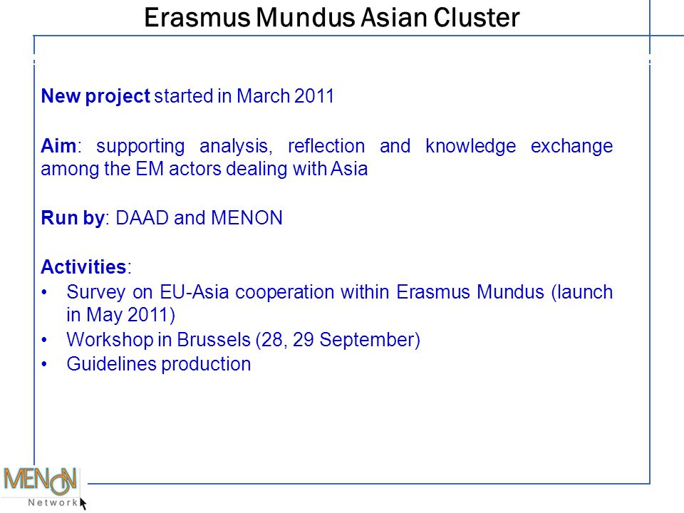 Erasmus Mundus Asian Cluster Legal structure New project started in March 2011 Aim: supporting analysis, reflection and knowledge exchange among the EM actors dealing with Asia Run by: DAAD and MENON Activities: Survey on EU-Asia cooperation within Erasmus Mundus (launch in May 2011) Workshop in Brussels (28, 29 September) Guidelines production