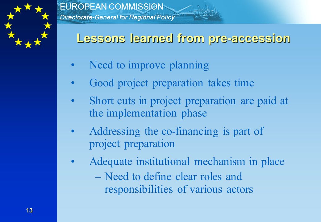 Directorate-General for Regional Policy EUROPEAN COMMISSION 13 Lessons learned from pre-accession Need to improve planning Good project preparation takes time Short cuts in project preparation are paid at the implementation phase Addressing the co-financing is part of project preparation Adequate institutional mechanism in place –Need to define clear roles and responsibilities of various actors