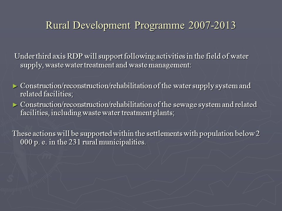 Rural Development Programme Under third axis RDP will support following activities in the field of water supply, waste water treatment and waste management: Under third axis RDP will support following activities in the field of water supply, waste water treatment and waste management: Construction/reconstruction/rehabilitation of the water supply system and related facilities; Construction/reconstruction/rehabilitation of the water supply system and related facilities; Construction/reconstruction/rehabilitation of the sewage system and related facilities, including waste water treatment plants; Construction/reconstruction/rehabilitation of the sewage system and related facilities, including waste water treatment plants; These actions will be supported within the settlements with population below p.
