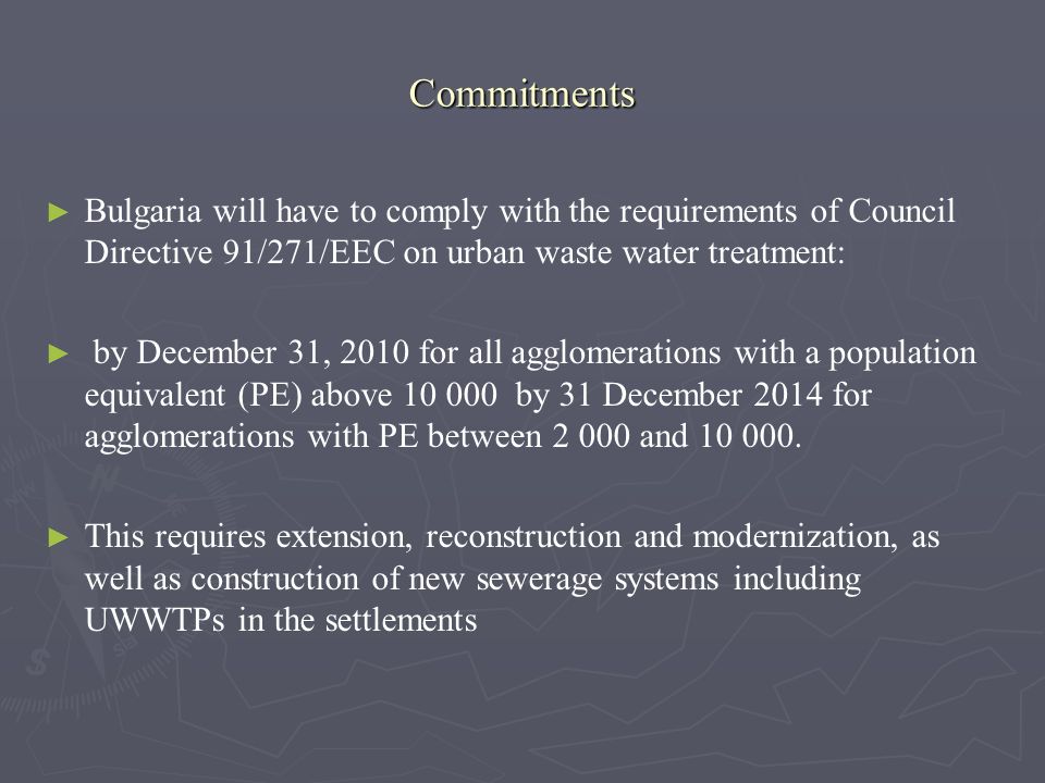 Commitments Bulgaria will have to comply with the requirements of Council Directive 91/271/EEC on urban waste water treatment: by December 31, 2010 for all agglomerations with a population equivalent (PE) above by 31 December 2014 for agglomerations with PE between and