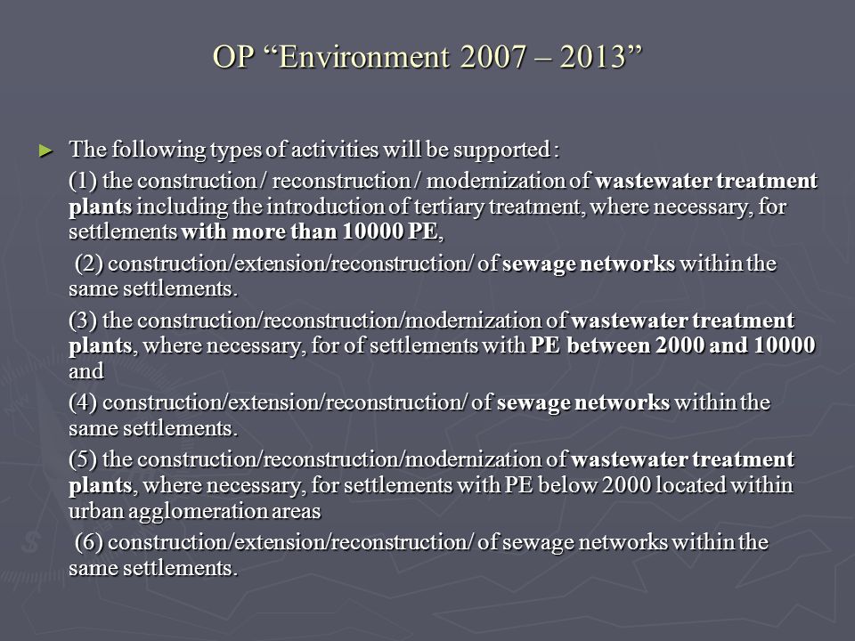 OP Environment 2007 – 2013 The following types of activities will be supported : The following types of activities will be supported : (1) the construction / reconstruction / modernization of wastewater treatment plants including the introduction of tertiary treatment, where necessary, for settlements with more than PE, (2) construction/extension/reconstruction/ of sewage networks within the same settlements.