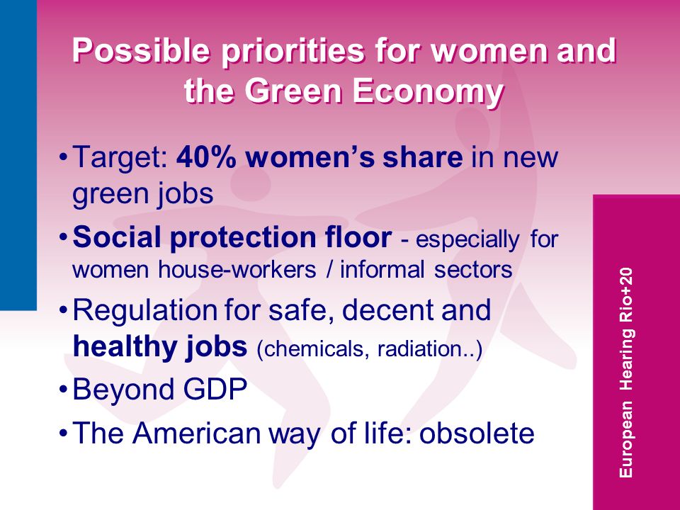 European Hearing Rio+20 Possible priorities for women and the Green Economy Target: 40% womens share in new green jobs Social protection floor - especially for women house-workers / informal sectors Regulation for safe, decent and healthy jobs (chemicals, radiation..) Beyond GDP The American way of life: obsolete