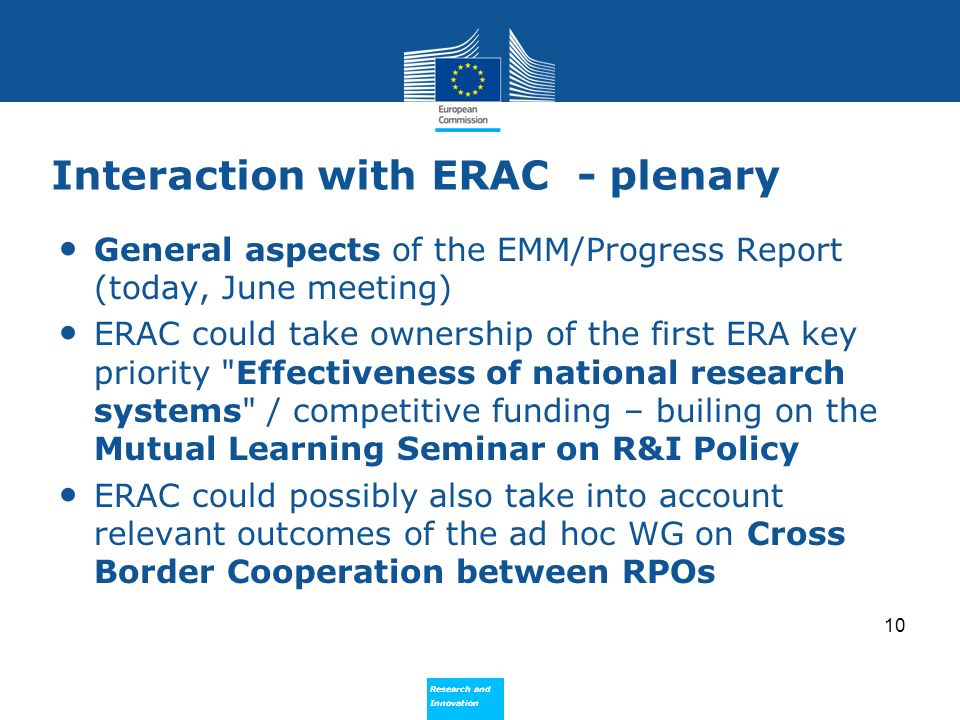 Research and Innovation Research and Innovation Interaction with ERAC - plenary General aspects of the EMM/Progress Report (today, June meeting) ERAC could take ownership of the first ERA key priority Effectiveness of national research systems / competitive funding – builing on the Mutual Learning Seminar on R&I Policy ERAC could possibly also take into account relevant outcomes of the ad hoc WG on Cross Border Cooperation between RPOs 10