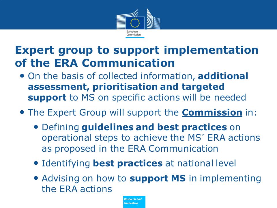 Research and Innovation Research and Innovation Expert group to support implementation of the ERA Communication On the basis of collected information, additional assessment, prioritisation and targeted support to MS on specific actions will be needed The Expert Group will support the Commission in: Defining guidelines and best practices on operational steps to achieve the MS´ ERA actions as proposed in the ERA Communication Identifying best practices at national level Advising on how to support MS in implementing the ERA actions