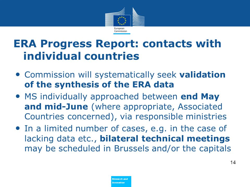 Research and Innovation Research and Innovation ERA Progress Report: contacts with individual countries Commission will systematically seek validation of the synthesis of the ERA data MS individually approached between end May and mid-June (where appropriate, Associated Countries concerned), via responsible ministries In a limited number of cases, e.g.