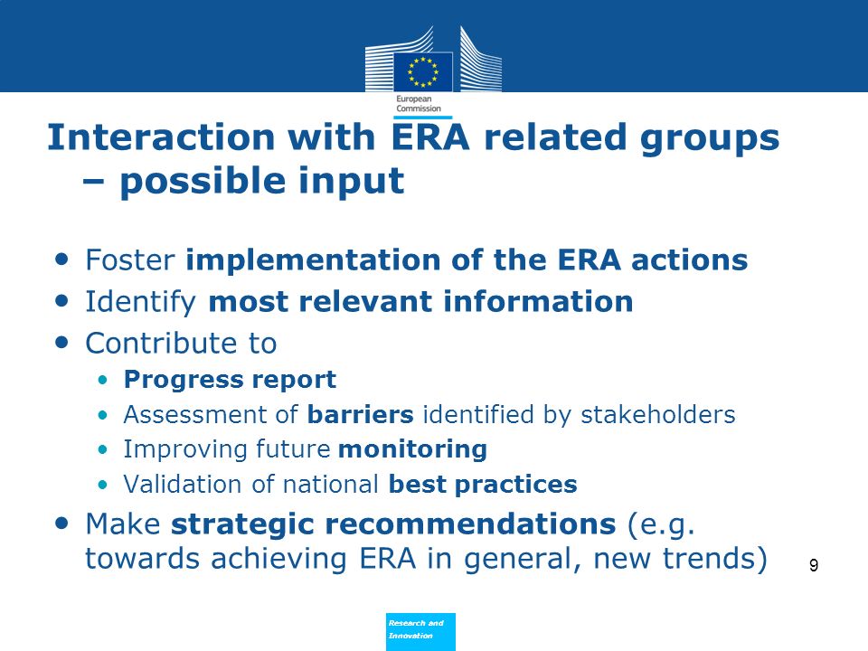 Research and Innovation Research and Innovation Interaction with ERA related groups – possible input Foster implementation of the ERA actions Identify most relevant information Contribute to Progress report Assessment of barriers identified by stakeholders Improving future monitoring Validation of national best practices Make strategic recommendations (e.g.