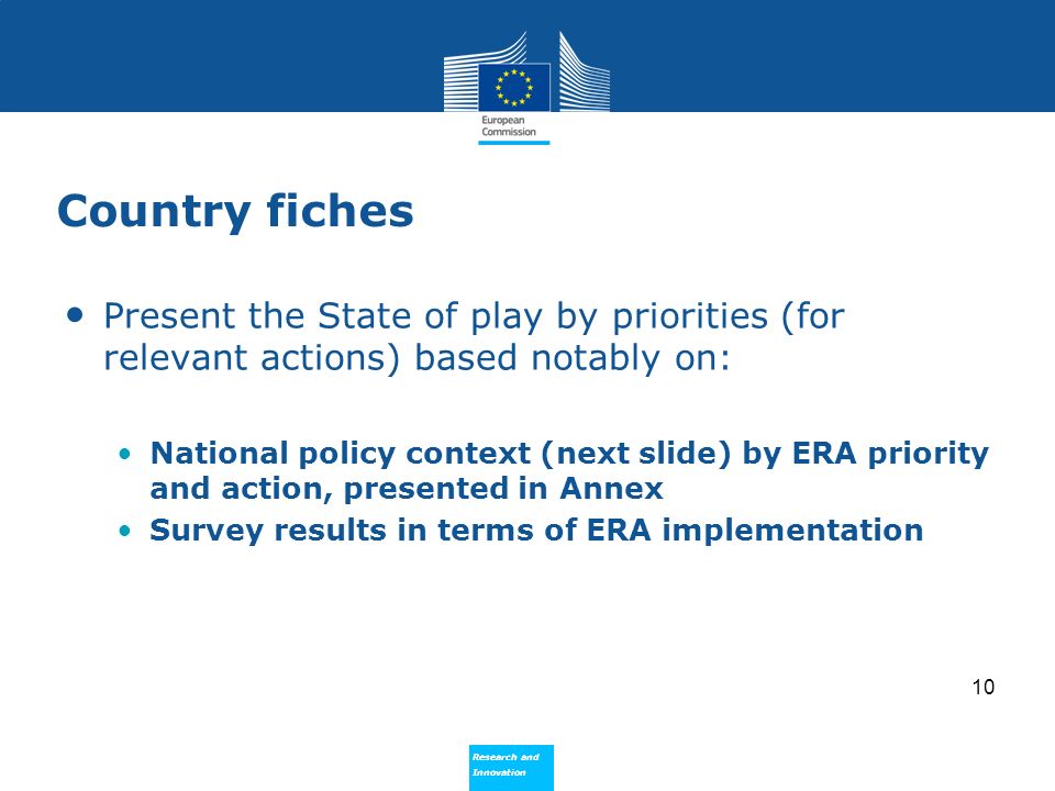 Research and Innovation Research and Innovation Country fiches Present the State of play by priorities (for relevant actions) based notably on: National policy context (next slide) by ERA priority and action, presented in Annex Survey results in terms of ERA implementation 10