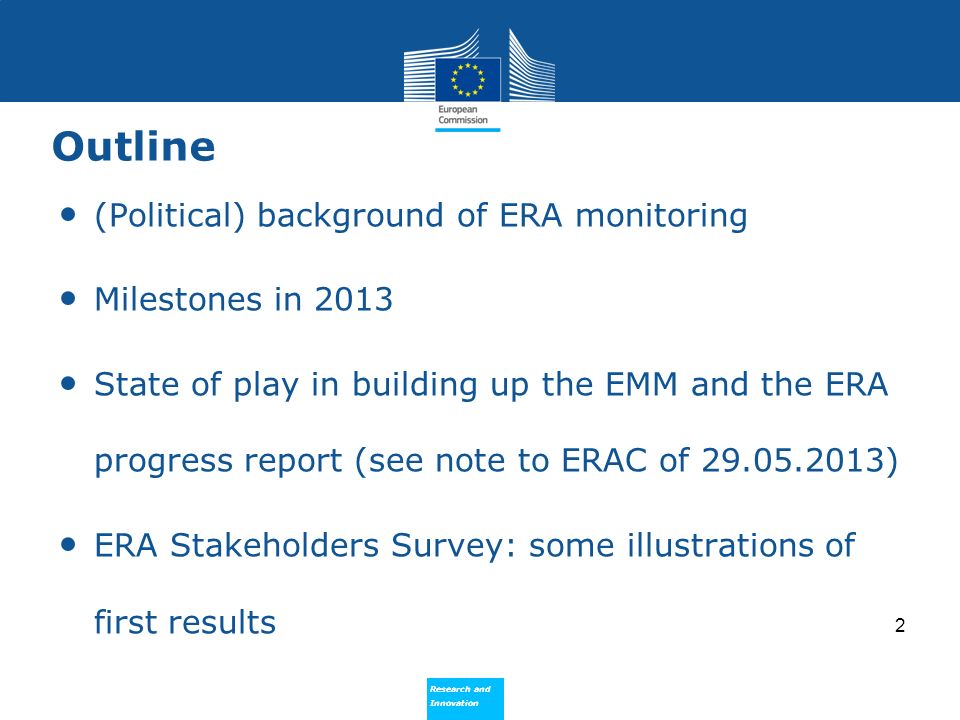 Research and Innovation Research and Innovation Outline (Political) background of ERA monitoring Milestones in 2013 State of play in building up the EMM and the ERA progress report (see note to ERAC of ) ERA Stakeholders Survey: some illustrations of first results 2