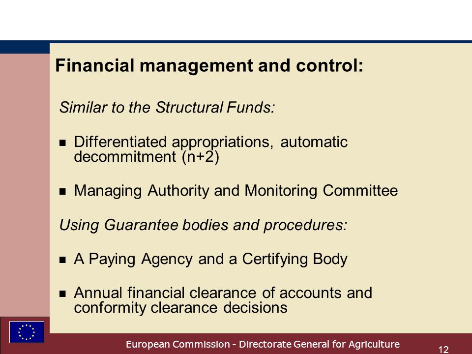 European Commission - Directorate General for Agriculture 12 Financial management and control: Similar to the Structural Funds: n Differentiated appropriations, automatic decommitment (n+2) n Managing Authority and Monitoring Committee Using Guarantee bodies and procedures: n A Paying Agency and a Certifying Body n Annual financial clearance of accounts and conformity clearance decisions