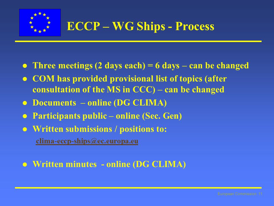 European Commission: 11 ECCP – WG Ships - Process l l Three meetings (2 days each) = 6 days – can be changed l l COM has provided provisional list of topics (after consultation of the MS in CCC) – can be changed l l Documents – online (DG CLIMA) l l Participants public – online (Sec.