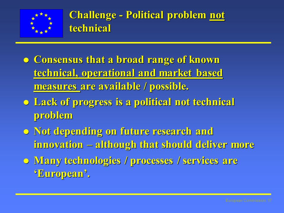 European Commission: 17 Challenge - Political problem not technical l Consensus that a broad range of known technical, operational and market based measures are available / possible.