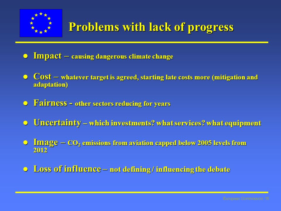 European Commission: 18 Problems with lack of progress l Impact – causing dangerous climate change l Cost – whatever target is agreed, starting late costs more (mitigation and adaptation) l Fairness - other sectors reducing for years l Uncertainty – which investments.