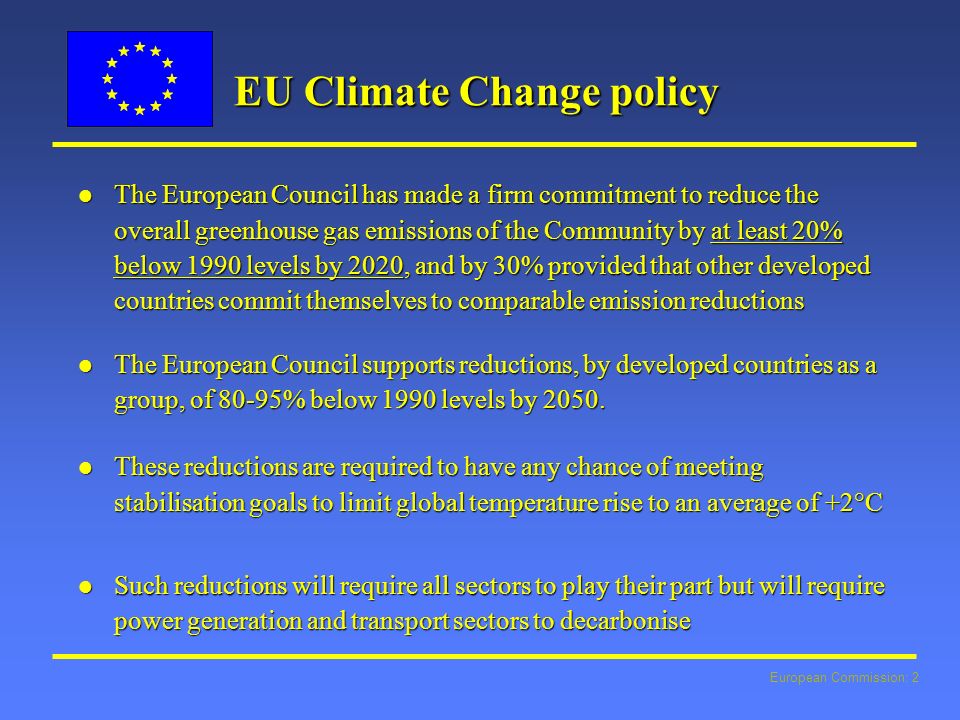 European Commission: 2 EU Climate Change policy l The European Council has made a firm commitment to reduce the overall greenhouse gas emissions of the Community by at least 20% below 1990 levels by 2020, and by 30% provided that other developed countries commit themselves to comparable emission reductions l The European Council supports reductions, by developed countries as a group, of 80-95% below 1990 levels by 2050.