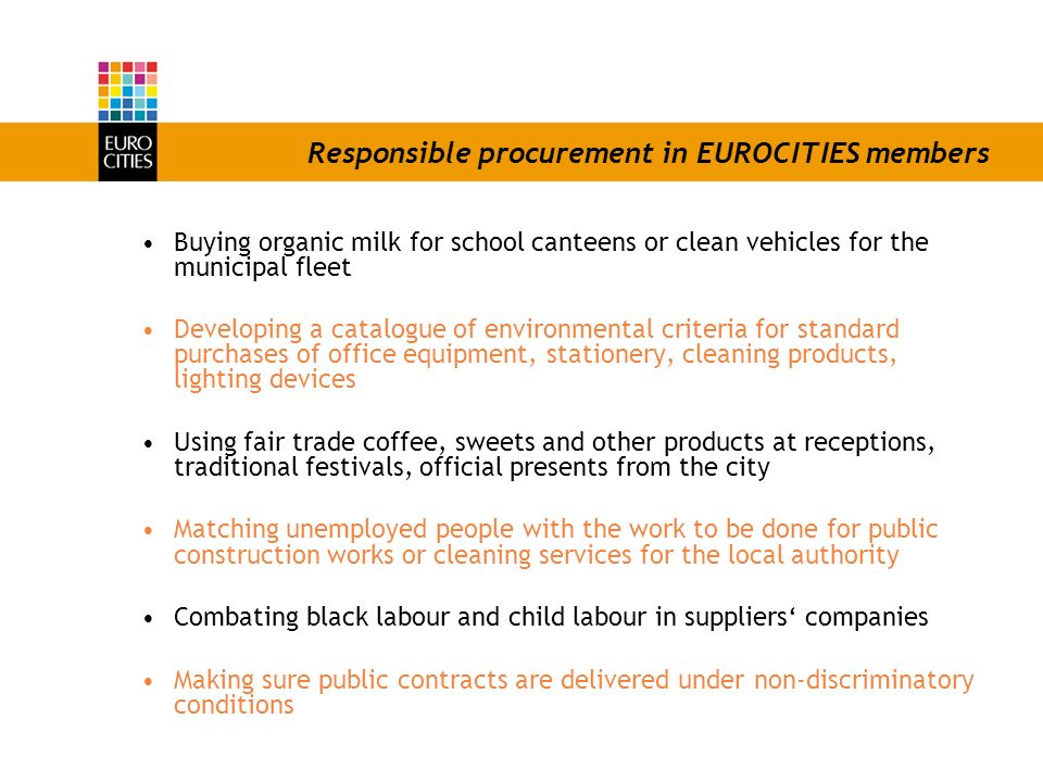 Responsible procurement in EUROCITIES members Buying organic milk for school canteens or clean vehicles for the municipal fleet Developing a catalogue of environmental criteria for standard purchases of office equipment, stationery, cleaning products, lighting devices Using fair trade coffee, sweets and other products at receptions, traditional festivals, official presents from the city Matching unemployed people with the work to be done for public construction works or cleaning services for the local authority Combating black labour and child labour in suppliers companies Making sure public contracts are delivered under non-discriminatory conditions