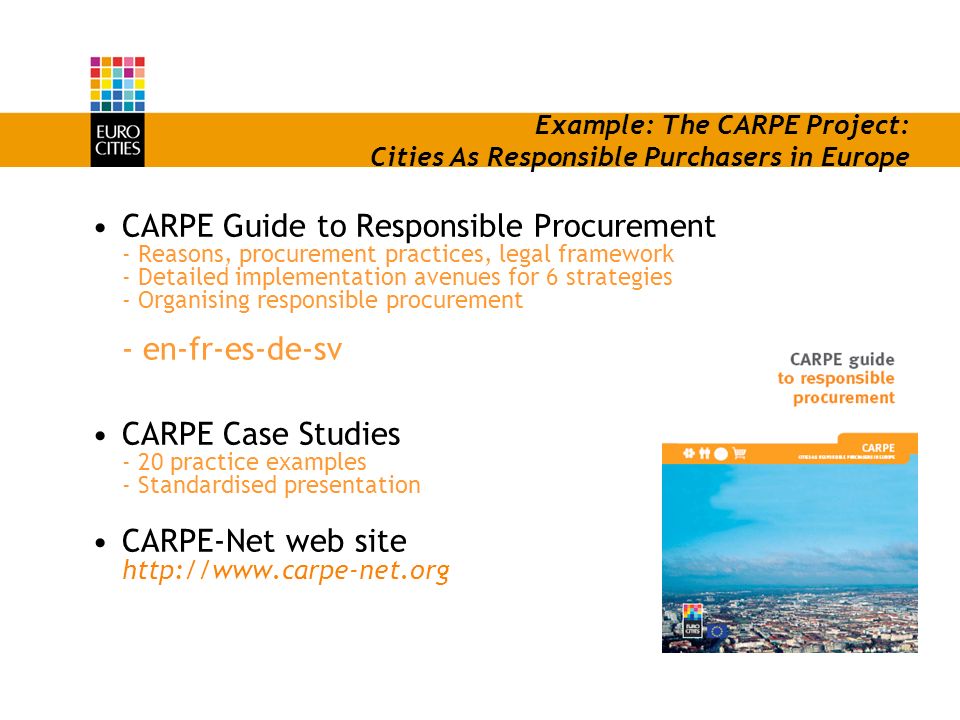 Example: The CARPE Project: Cities As Responsible Purchasers in Europe CARPE Guide to Responsible Procurement - Reasons, procurement practices, legal framework - Detailed implementation avenues for 6 strategies - Organising responsible procurement - en-fr-es-de-sv CARPE Case Studies - 20 practice examples - Standardised presentation CARPE-Net web site
