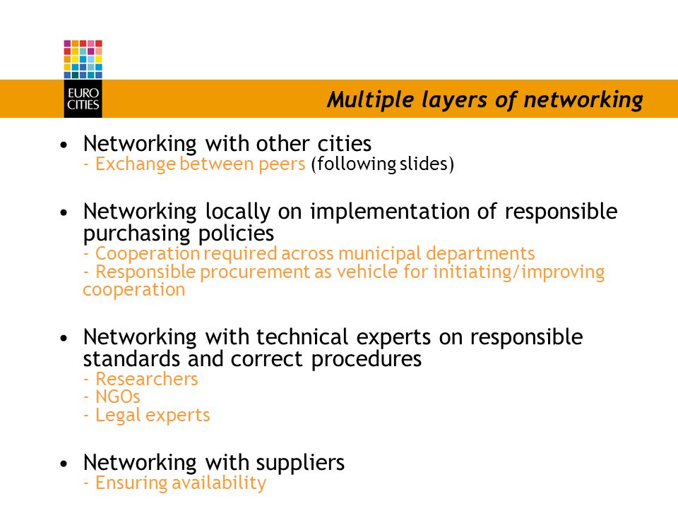 Multiple layers of networking Networking with other cities - Exchange between peers (following slides) Networking locally on implementation of responsible purchasing policies - Cooperation required across municipal departments - Responsible procurement as vehicle for initiating/improving cooperation Networking with technical experts on responsible standards and correct procedures - Researchers - NGOs - Legal experts Networking with suppliers - Ensuring availability