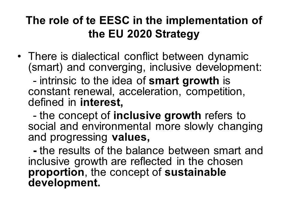 The role of te EESC in the implementation of the EU 2020 Strategy There is dialectical conflict between dynamic (smart) and converging, inclusive development: - intrinsic to the idea of smart growth is constant renewal, acceleration, competition, defined in interest, - the concept of inclusive growth refers to social and environmental more slowly changing and progressing values, - the results of the balance between smart and inclusive growth are reflected in the chosen proportion, the concept of sustainable development.
