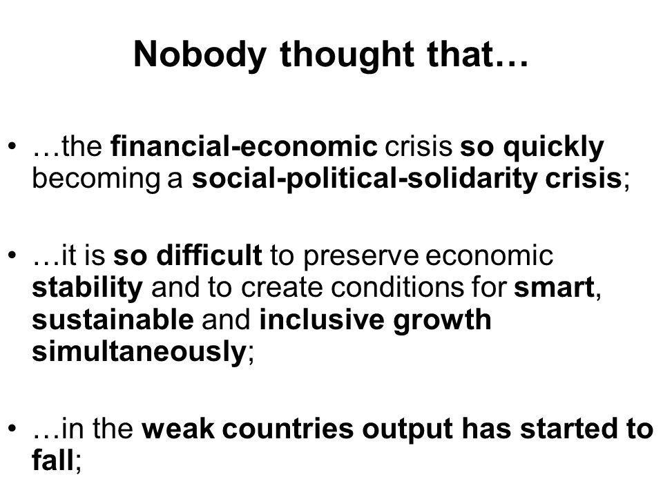 Nobody thought that… …the financial-economic crisis so quickly becoming a social-political-solidarity crisis; …it is so difficult to preserve economic stability and to create conditions for smart, sustainable and inclusive growth simultaneously; …in the weak countries output has started to fall;