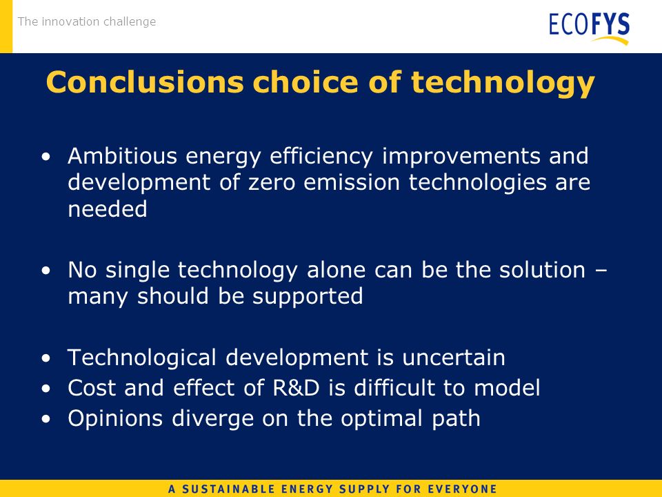 The innovation challenge Conclusions choice of technology Ambitious energy efficiency improvements and development of zero emission technologies are needed No single technology alone can be the solution – many should be supported Technological development is uncertain Cost and effect of R&D is difficult to model Opinions diverge on the optimal path