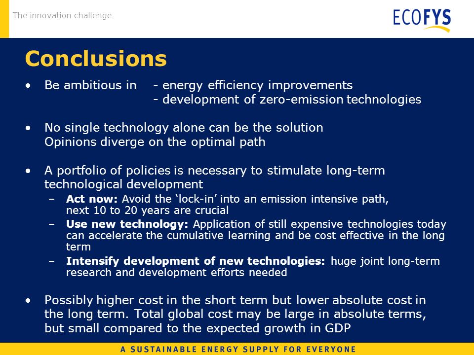 The innovation challenge Conclusions Be ambitious in - energy efficiency improvements - development of zero-emission technologies No single technology alone can be the solution Opinions diverge on the optimal path A portfolio of policies is necessary to stimulate long-term technological development –Act now: Avoid the lock-in into an emission intensive path, next 10 to 20 years are crucial –Use new technology: Application of still expensive technologies today can accelerate the cumulative learning and be cost effective in the long term –Intensify development of new technologies: huge joint long-term research and development efforts needed Possibly higher cost in the short term but lower absolute cost in the long term.