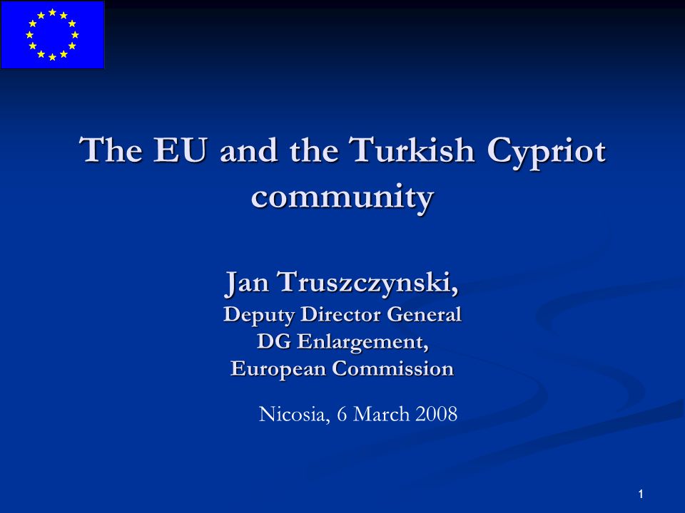 1 The EU and the Turkish Cypriot community Jan Truszczynski, Deputy Director General DG Enlargement, European Commission Nicosia, 6 March 2008