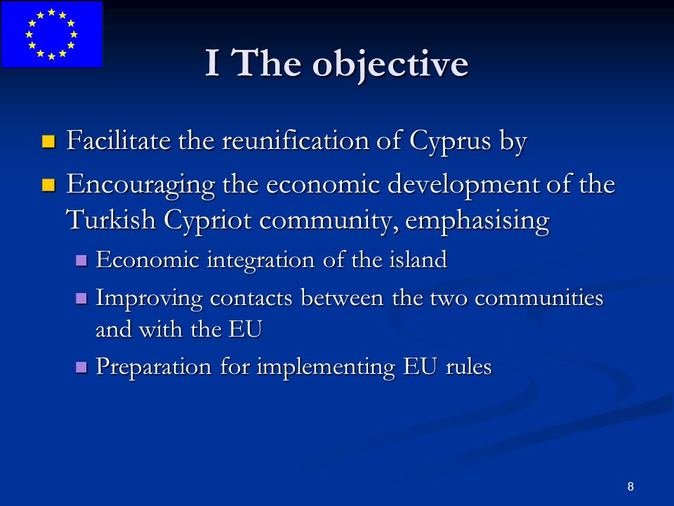 8 I The objective Facilitate the reunification of Cyprus by Facilitate the reunification of Cyprus by Encouraging the economic development of the Turkish Cypriot community, emphasising Encouraging the economic development of the Turkish Cypriot community, emphasising Economic integration of the island Economic integration of the island Improving contacts between the two communities and with the EU Improving contacts between the two communities and with the EU Preparation for implementing EU rules Preparation for implementing EU rules