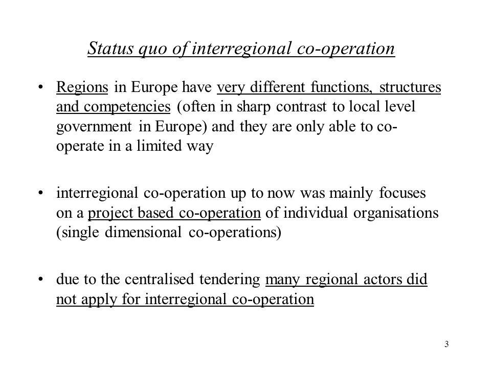 3 Status quo of interregional co-operation Regions in Europe have very different functions, structures and competencies (often in sharp contrast to local level government in Europe) and they are only able to co- operate in a limited way interregional co-operation up to now was mainly focuses on a project based co-operation of individual organisations (single dimensional co-operations) due to the centralised tendering many regional actors did not apply for interregional co-operation