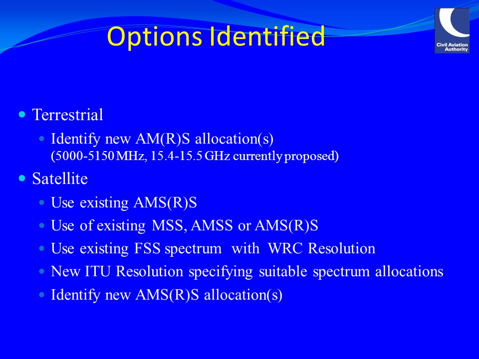 Options Identified Terrestrial Identify new AM(R)S allocation(s) ( MHz, GHz currently proposed) Satellite Use existing AMS(R)S Use of existing MSS, AMSS or AMS(R)S Use existing FSS spectrum with WRC Resolution New ITU Resolution specifying suitable spectrum allocations Identify new AMS(R)S allocation(s)