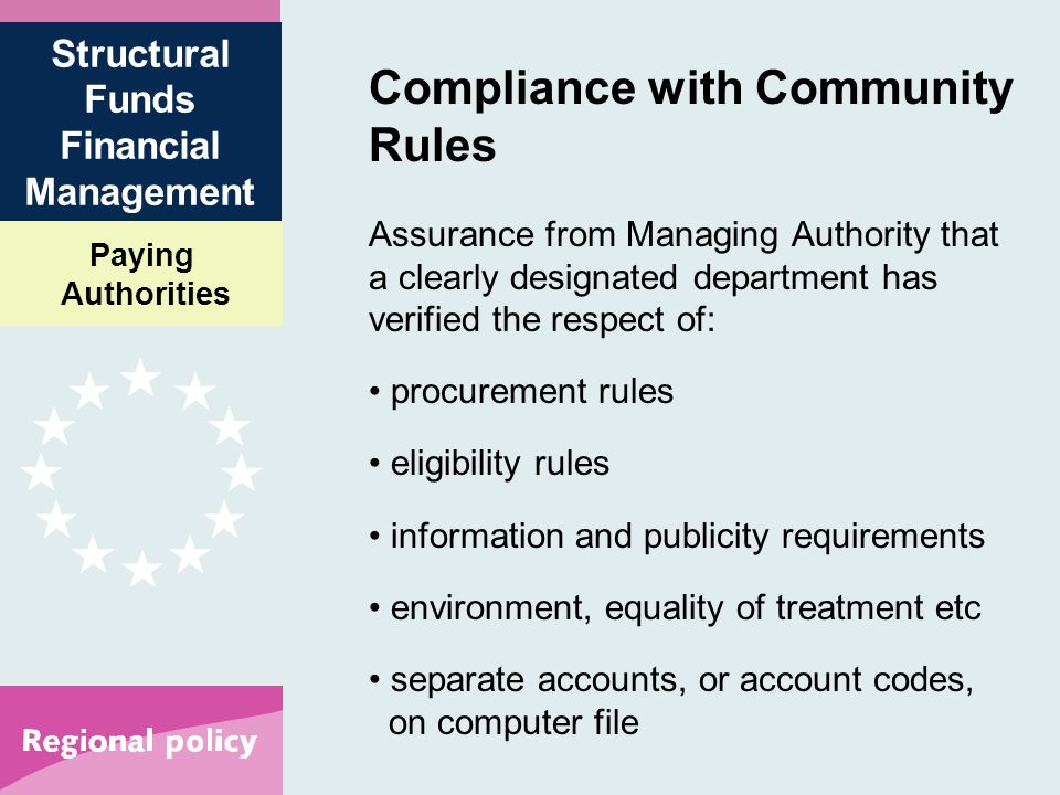 Paying Authorities Structural Funds Financial Management Compliance with Community Rules Assurance from Managing Authority that a clearly designated department has verified the respect of: procurement rules eligibility rules information and publicity requirements environment, equality of treatment etc separate accounts, or account codes, on computer file
