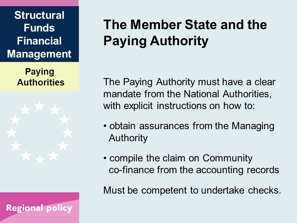 Paying Authorities Structural Funds Financial Management The Member State and the Paying Authority The Paying Authority must have a clear mandate from the National Authorities, with explicit instructions on how to: obtain assurances from the Managing Authority compile the claim on Community co-finance from the accounting records Must be competent to undertake checks.